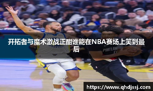 开拓者与魔术激战正酣谁能在NBA赛场上笑到最后